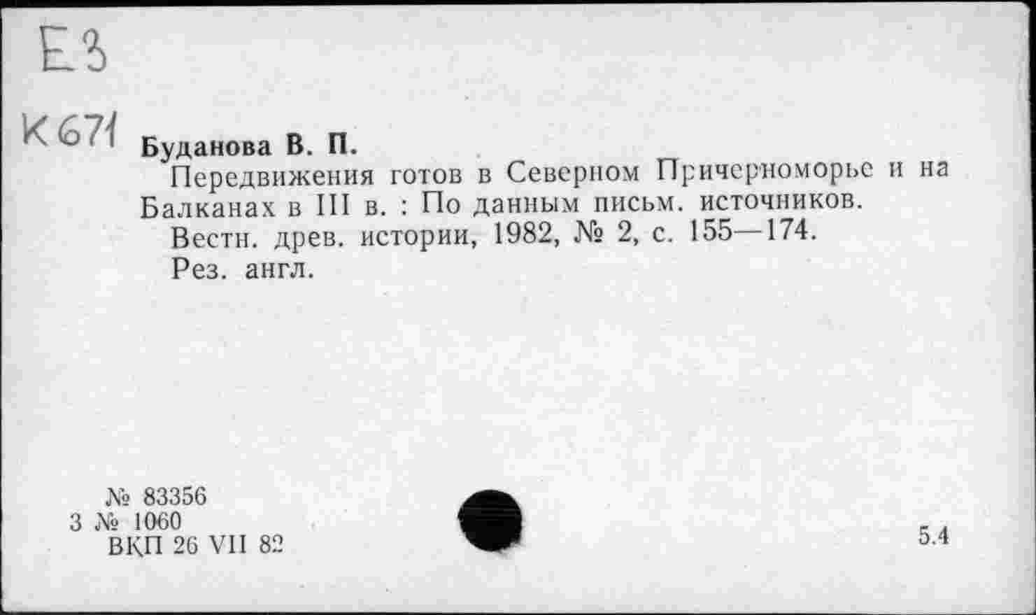 ﻿Е?>
' ~ Буданова В. П.
Передвижения готов в Северном Причерноморье и на Балканах в III в. : По данным письм. источников.
Вести, древ, истории, 1982, № 2, с. 155—174.
Рез. англ.
№ 83356
3 Xs 1060
ВКП 26 VII 82
5.4